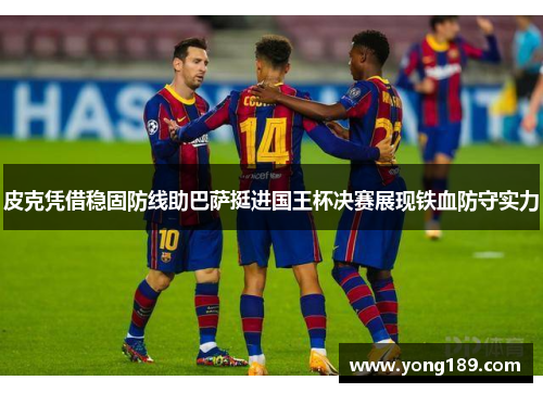 皮克凭借稳固防线助巴萨挺进国王杯决赛展现铁血防守实力